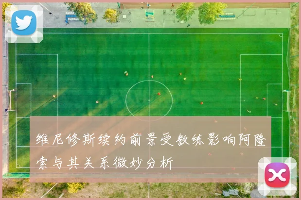 维尼修斯续约前景受教练影响阿隆索与其关系微妙分析