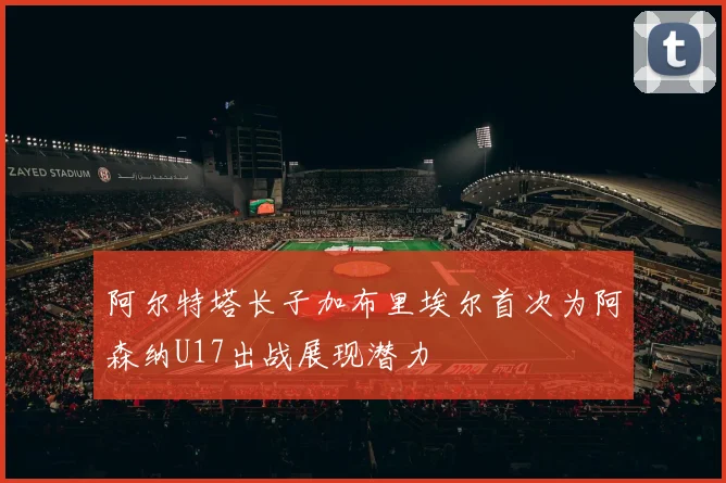 阿尔特塔长子加布里埃尔首次为阿森纳U17出战展现潜力