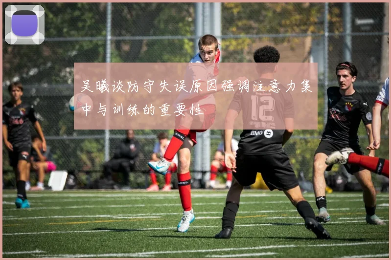 吴曦谈防守失误原因强调注意力集中与训练的重要性