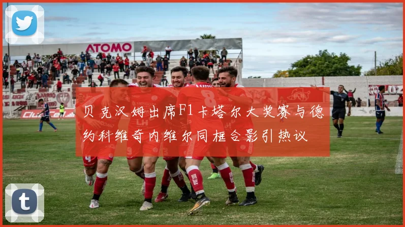 贝克汉姆出席F1卡塔尔大奖赛与德约科维奇内维尔同框合影引热议