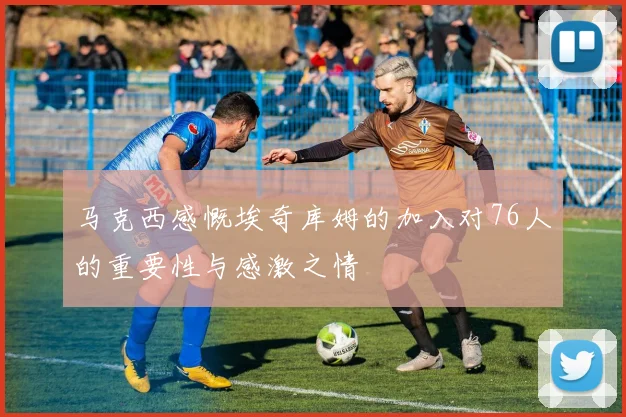 马克西感慨埃奇库姆的加入对76人的重要性与感激之情
