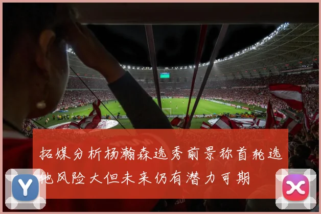 拓媒分析杨瀚森选秀前景称首轮选他风险大但未来仍有潜力可期