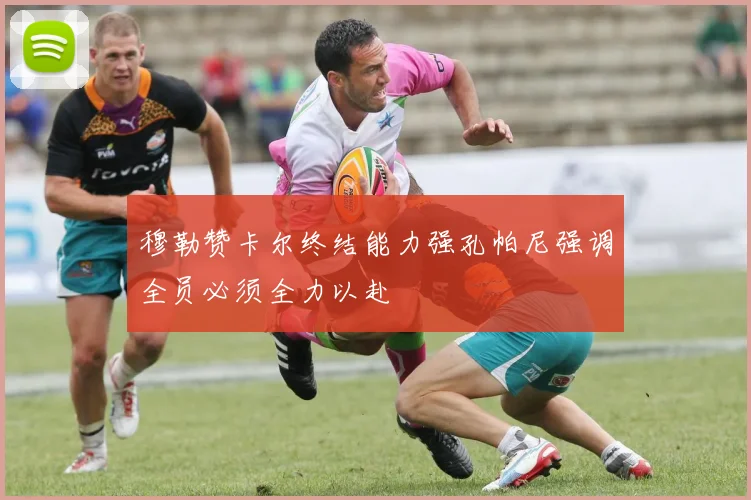 穆勒赞卡尔终结能力强孔帕尼强调全员必须全力以赴