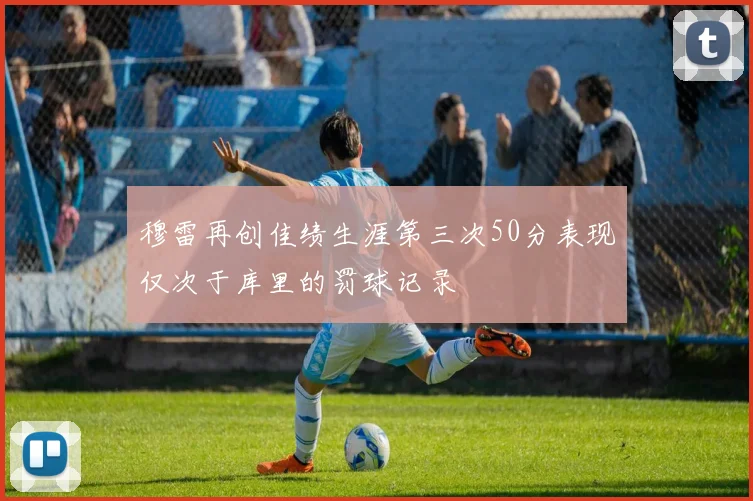 穆雷再创佳绩生涯第三次50分表现仅次于库里的罚球记录