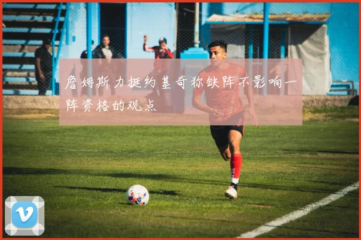 詹姆斯力挺约基奇称缺阵不影响一阵资格的观点