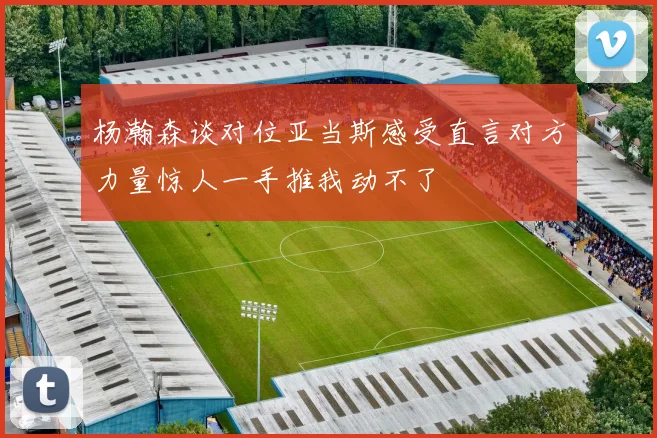 杨瀚森谈对位亚当斯感受直言对方力量惊人一手推我动不了