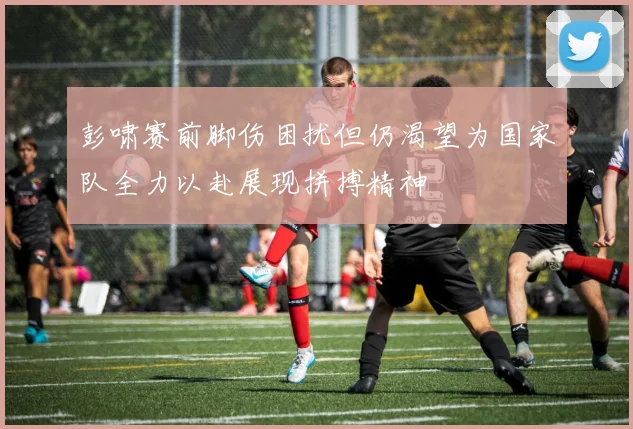 彭啸赛前脚伤困扰但仍渴望为国家队全力以赴展现拼搏精神