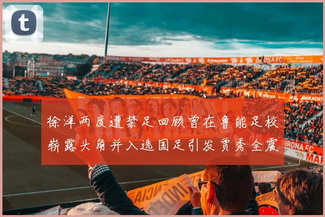 徐洋两度遭禁足回顾曾在鲁能足校崭露头角并入选国足引发贾秀全震惊