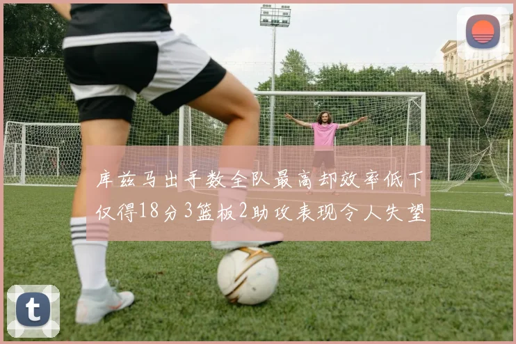 库兹马出手数全队最高却效率低下仅得18分3篮板2助攻表现令人失望