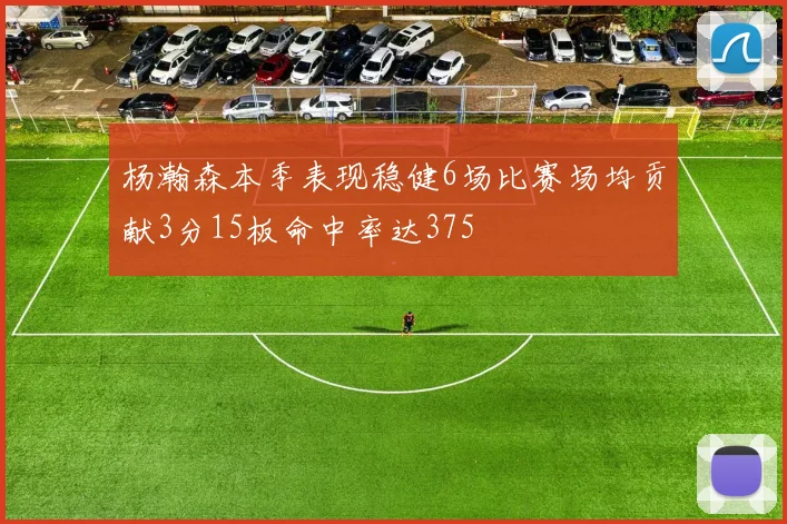 杨瀚森本季表现稳健6场比赛场均贡献3分15板命中率达375