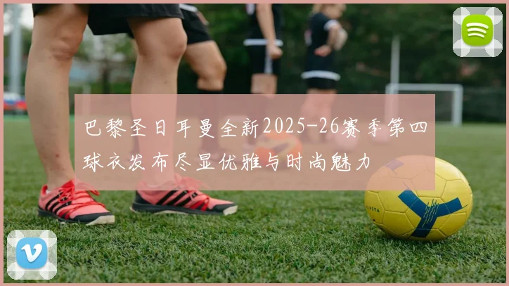 巴黎圣日耳曼全新2025-26赛季第四球衣发布尽显优雅与时尚魅力