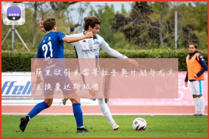 萨里欲引米雷蒂拉齐奥计划与尤文互换曼达斯租借