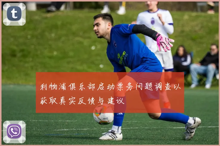 利物浦俱乐部启动票务问题调查以获取真实反馈与建议