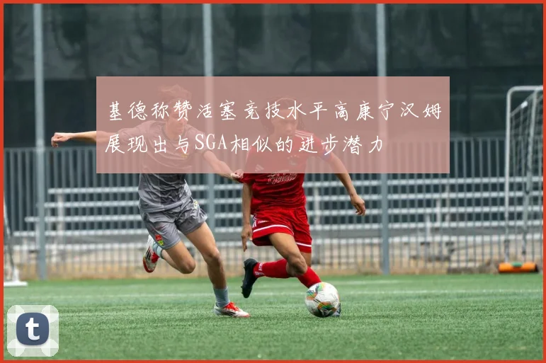 基德称赞活塞竞技水平高康宁汉姆展现出与SGA相似的进步潜力