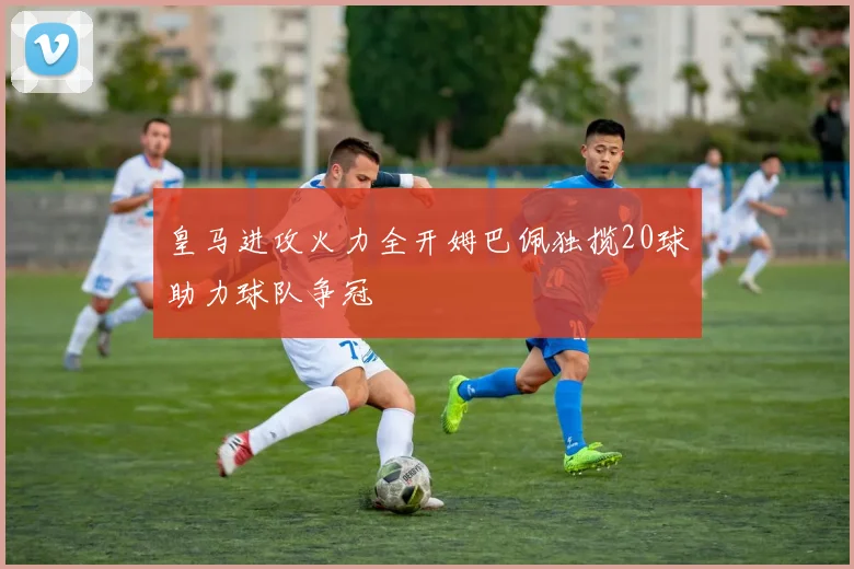 皇马进攻火力全开姆巴佩独揽20球助力球队争冠