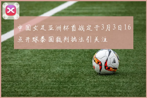中国女足亚洲杯首战定于3月3日16点开球泰国裁判执法引关注