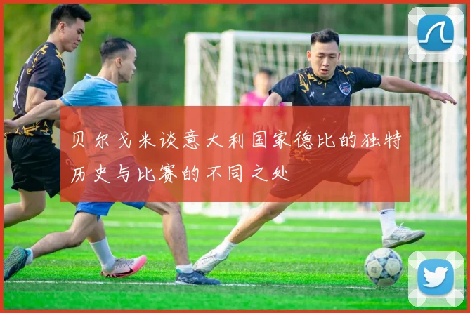 贝尔戈米谈意大利国家德比的独特历史与比赛的不同之处