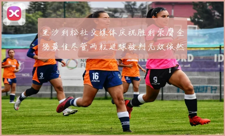 里沙利松社交媒体庆祝胜利荣膺全场最佳尽管两粒进球被判无效依然贡献助攻
