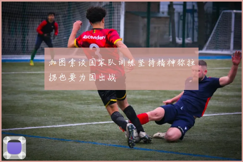 加图索谈国家队训练坚持精神称拄拐也要为国出战