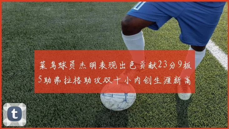菜鸟球员杰明表现出色贡献23分9板5助弗拉格助攻双十小内创生涯新高17分