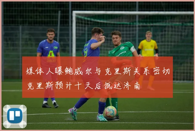 媒体人曝鲍威尔与克里斯关系密切克里斯预计十天后抵达济南