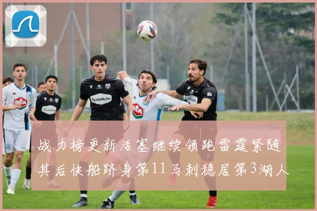 战力榜更新活塞继续领跑雷霆紧随其后快船跻身第11马刺稳居第3湖人排名第13