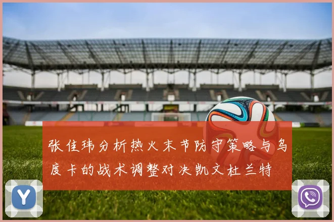 张佳玮分析热火末节防守策略与乌度卡的战术调整对决凯文杜兰特