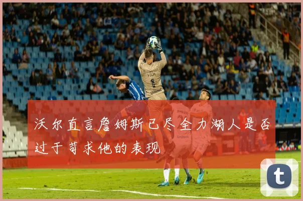 沃尔直言詹姆斯已尽全力湖人是否过于苛求他的表现