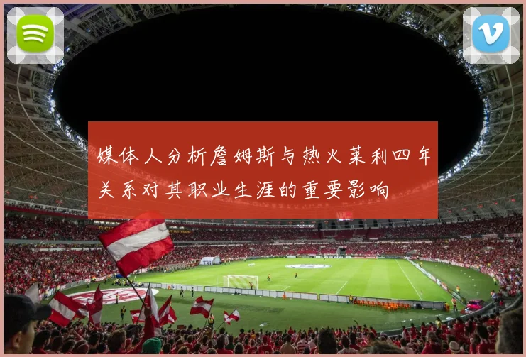 媒体人分析詹姆斯与热火莱利四年关系对其职业生涯的重要影响