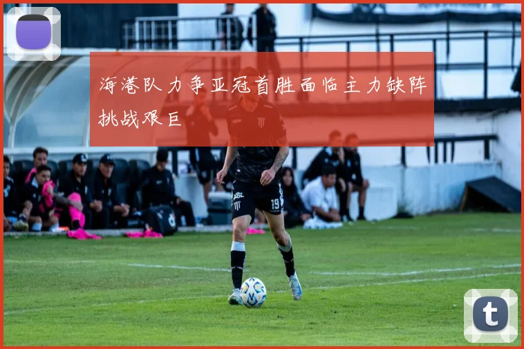 海港队力争亚冠首胜面临主力缺阵挑战艰巨