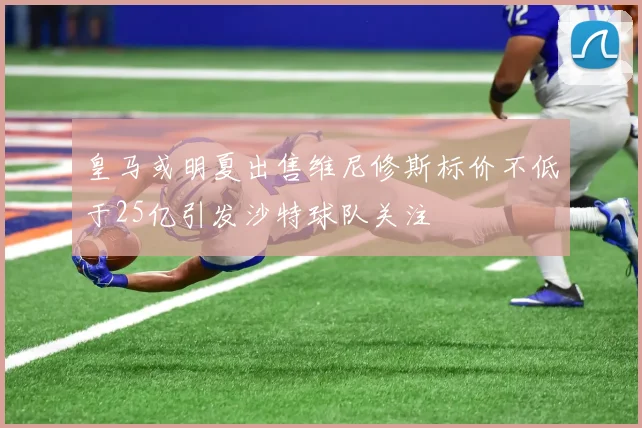 皇马或明夏出售维尼修斯标价不低于25亿引发沙特球队关注