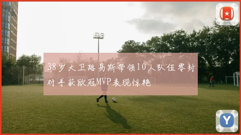 38岁大卫路易斯带领10人队伍零封对手获欧冠MVP表现惊艳
