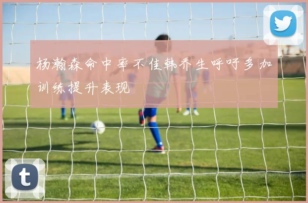 杨瀚森命中率不佳韩乔生呼吁多加训练提升表现