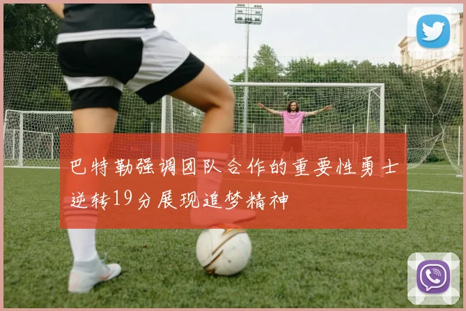 巴特勒强调团队合作的重要性勇士逆转19分展现追梦精神