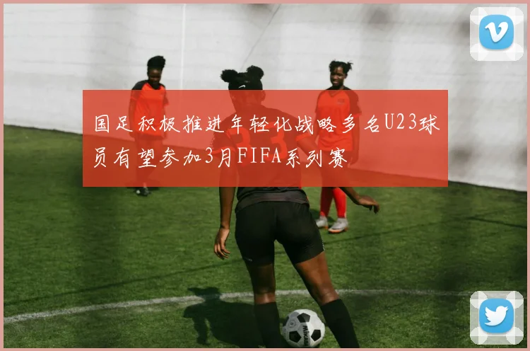 国足积极推进年轻化战略多名U23球员有望参加3月FIFA系列赛