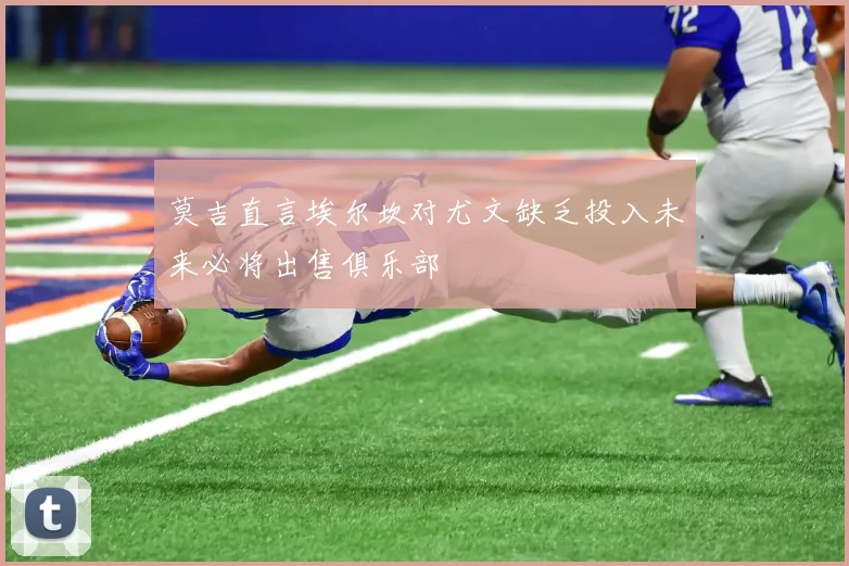 莫吉直言埃尔坎对尤文缺乏投入未来必将出售俱乐部