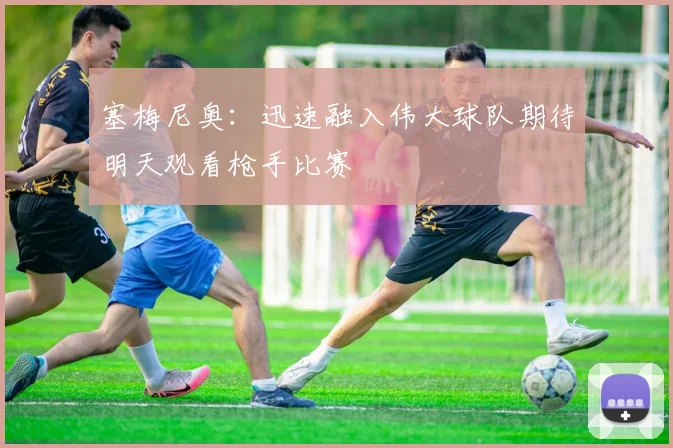 塞梅尼奥：迅速融入伟大球队期待明天观看枪手比赛
