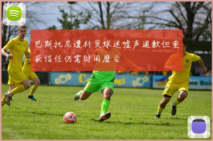 巴斯托尼遭科莫球迷嘘声道歉但重获信任仍需时间磨合