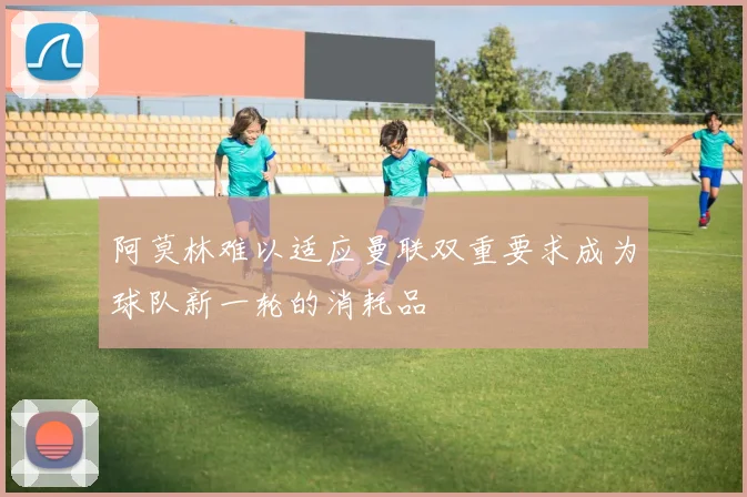 阿莫林难以适应曼联双重要求成为球队新一轮的消耗品