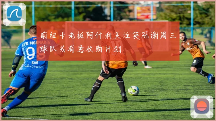 前纽卡老板阿什利关注英冠谢周三球队或有意收购计划