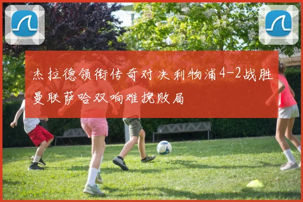 杰拉德领衔传奇对决利物浦4-2战胜曼联萨哈双响难挽败局