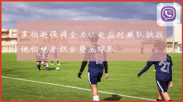 罗伯逊强调全力以赴应对狼队挑战他们绝非积分垫底球队