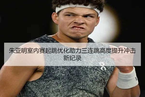 朱亚明室内赛起跳优化助力三连跳高度提升冲击新纪录